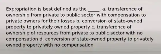 Expropriation is best defined as the _____. a. transference of ownership from private to public sector with compensation to private owners for their losses b. conversion of state-owned property to privately owned property c. transference of ownership of resources from private to public sector with no compensation d. conversion of state-owned property to privately owned property with no compensation