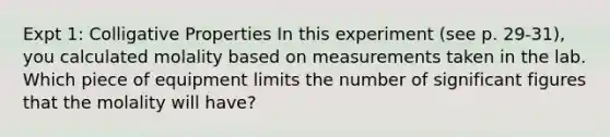 Expt 1: Colligative Properties In this experiment (see p. 29-31), you calculated molality based on measurements taken in the lab. Which piece of equipment limits the number of significant figures that the molality will have?