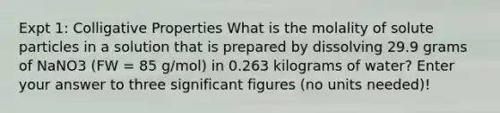 Expt 1: Colligative Properties What is the molality of solute particles in a solution that is prepared by dissolving 29.9 grams of NaNO3 (FW = 85 g/mol) in 0.263 kilograms of water? Enter your answer to three <a href='https://www.questionai.com/knowledge/kFFoNy5xk3-significant-figures' class='anchor-knowledge'>significant figures</a> (no units needed)!