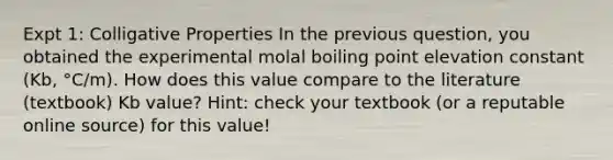 Expt 1: Colligative Properties In the previous question, you obtained the experimental molal boiling point elevation constant (Kb, °C/m). How does this value compare to the literature (textbook) Kb value? Hint: check your textbook (or a reputable online source) for this value!