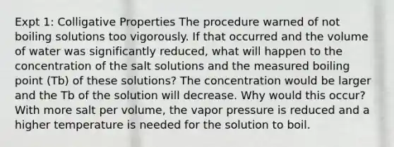 Expt 1: Colligative Properties The procedure warned of not boiling solutions too vigorously. If that occurred and the volume of water was significantly reduced, what will happen to the concentration of the salt solutions and the measured boiling point (Tb) of these solutions? The concentration would be larger and the Tb of the solution will decrease. Why would this occur? With more salt per volume, the vapor pressure is reduced and a higher temperature is needed for the solution to boil.