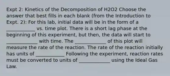 Expt 2: Kinetics of the Decomposition of H2O2 Choose the answer that best fills in each blank (from the Introduction to Expt. 2): For this lab, initial data will be in the form of a ____________ vs. time plot. There is a short lag phase at the beginning of this experiment, but then, the data will start to _____________ with time. The _____________ of this plot will measure the rate of the reaction. The rate of the reaction initially has units of ____________ Following the experiment, reaction rates must be converted to units of _____________ using the Ideal Gas Law.