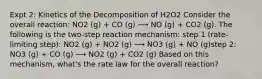 Expt 2: Kinetics of the Decomposition of H2O2 Consider the overall reaction: NO2 (g) + CO (g) ⟶ NO (g) + CO2 (g). The following is the two-step reaction mechanism: step 1 (rate-limiting step): NO2 (g) + NO2 (g) ⟶ NO3 (g) + NO (g)step 2: NO3 (g) + CO (g) ⟶ NO2 (g) + CO2 (g) Based on this mechanism, what's the rate law for the overall reaction?