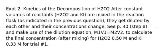 Expt 2: Kinetics of the Decomposition of H2O2 After constant volumes of reactants (H2O2 and KI) are mixed in the reaction flask (as indicated in the previous question), they get diluted by each other and their concentrations change. See p. 40 (step 8) and make use of the dilution equation, M1V1=M2V2, to calculate the final concentration (after mixing) for H2O2 0.50 M and KI 0.33 M for trial #1.