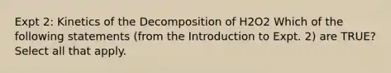 Expt 2: Kinetics of the Decomposition of H2O2 Which of the following statements (from the Introduction to Expt. 2) are TRUE? Select all that apply.