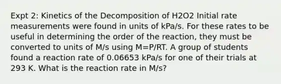 Expt 2: Kinetics of the Decomposition of H2O2 Initial rate measurements were found in units of kPa/s. For these rates to be useful in determining the order of the reaction, they must be converted to units of M/s using M=P/RT. A group of students found a reaction rate of 0.06653 kPa/s for one of their trials at 293 K. What is the reaction rate in M/s?