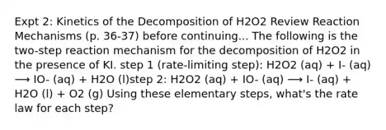 Expt 2: Kinetics of the Decomposition of H2O2 Review Reaction Mechanisms (p. 36-37) before continuing... The following is the two-step reaction mechanism for the decomposition of H2O2 in the presence of KI. step 1 (rate-limiting step): H2O2 (aq) + I- (aq) ⟶ IO- (aq) + H2O (l)step 2: H2O2 (aq) + IO- (aq) ⟶ I- (aq) + H2O (l) + O2 (g) Using these elementary steps, what's the rate law for each step?