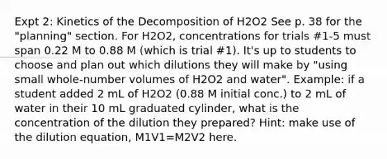 Expt 2: Kinetics of the Decomposition of H2O2 See p. 38 for the "planning" section. For H2O2, concentrations for trials #1-5 must span 0.22 M to 0.88 M (which is trial #1). It's up to students to choose and plan out which dilutions they will make by "using small whole-number volumes of H2O2 and water". Example: if a student added 2 mL of H2O2 (0.88 M initial conc.) to 2 mL of water in their 10 mL graduated cylinder, what is the concentration of the dilution they prepared? Hint: make use of the dilution equation, M1V1=M2V2 here.