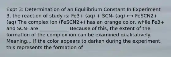 Expt 3: Determination of an Equilibrium Constant In Experiment 3, the reaction of study is: Fe3+ (aq) + SCN- (aq) ⟷ FeSCN2+ (aq) The complex ion (FeSCN2+) has an orange color, while Fe3+ and SCN- are ____________ Because of this, the extent of the formation of the complex ion can be examined qualitatively. Meaning... If the color appears to darken during the experiment, this represents the formation of _______________