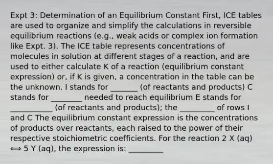 Expt 3: Determination of an Equilibrium Constant First, ICE tables are used to organize and simplify the calculations in reversible equilibrium reactions (e.g., weak acids or complex ion formation like Expt. 3). The ICE table represents concentrations of molecules in solution at different stages of a reaction, and are used to either calculate K of a reaction (equilibrium constant expression) or, if K is given, a concentration in the table can be the unknown. I stands for _______ (of reactants and products) C stands for ________ needed to reach equilibrium E stands for ___________ (of reactants and products); the _________ of rows I and C The equilibrium constant expression is the concentrations of products over reactants, each raised to the power of their respective stoichiometric coefficients. For the reaction 2 X (aq) ⟺ 5 Y (aq), the expression is: _________