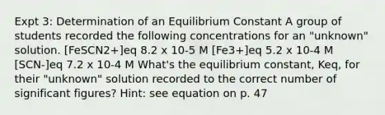 Expt 3: Determination of an Equilibrium Constant A group of students recorded the following concentrations for an "unknown" solution. [FeSCN2+]eq 8.2 x 10-5 M [Fe3+]eq 5.2 x 10-4 M [SCN-]eq 7.2 x 10-4 M What's the equilibrium constant, Keq, for their "unknown" solution recorded to the correct number of <a href='https://www.questionai.com/knowledge/kFFoNy5xk3-significant-figures' class='anchor-knowledge'>significant figures</a>? Hint: see equation on p. 47