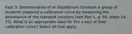 Expt 3: Determination of an Equilibrium Constant A group of students prepared a calibration curve by measuring the absorbance of the standard solutions (see Part 1, p. 50, steps 14-15). What is an appropriate label for the x-axis of their calibration curve? Select all that apply.