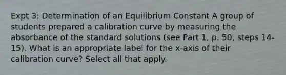 Expt 3: Determination of an Equilibrium Constant A group of students prepared a calibration curve by measuring the absorbance of the standard solutions (see Part 1, p. 50, steps 14-15). What is an appropriate label for the x-axis of their calibration curve? Select all that apply.