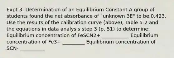 Expt 3: Determination of an Equilibrium Constant A group of students found the net absorbance of "unknown 3E" to be 0.423. Use the results of the calibration curve (above), Table 5-2 and the equations in data analysis step 3 (p. 51) to determine: Equilibrium concentration of FeSCN2+ ___________ Equilibrium concentration of Fe3+ _________ Equilibrium concentration of SCN- __________