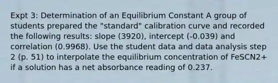 Expt 3: Determination of an Equilibrium Constant A group of students prepared the "standard" calibration curve and recorded the following results: slope (3920), intercept (-0.039) and correlation (0.9968). Use the student data and data analysis step 2 (p. 51) to interpolate the equilibrium concentration of FeSCN2+ if a solution has a net absorbance reading of 0.237.