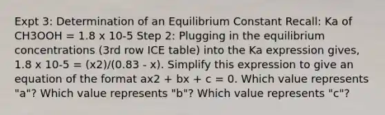 Expt 3: Determination of an Equilibrium Constant Recall: Ka of CH3OOH = 1.8 x 10-5 Step 2: Plugging in the equilibrium concentrations (3rd row ICE table) into the Ka expression gives, 1.8 x 10-5 = (x2)/(0.83 - x). Simplify this expression to give an equation of the format ax2 + bx + c = 0. Which value represents "a"? Which value represents "b"? Which value represents "c"?