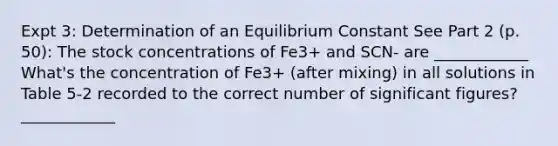 Expt 3: Determination of an Equilibrium Constant See Part 2 (p. 50): The stock concentrations of Fe3+ and SCN- are ____________ What's the concentration of Fe3+ (after mixing) in all solutions in Table 5-2 recorded to the correct number of <a href='https://www.questionai.com/knowledge/kFFoNy5xk3-significant-figures' class='anchor-knowledge'>significant figures</a>? ____________