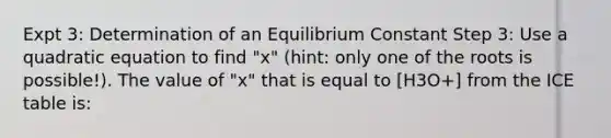 Expt 3: Determination of an Equilibrium Constant Step 3: Use a quadratic equation to find "x" (hint: only one of the roots is possible!). The value of "x" that is equal to [H3O+] from the ICE table is: