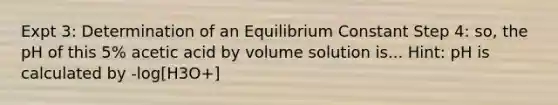 Expt 3: Determination of an Equilibrium Constant Step 4: so, the pH of this 5% acetic acid by volume solution is... Hint: pH is calculated by -log[H3O+]