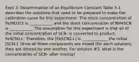 Expt 3: Determination of an Equilibrium Constant Table 5-1 describes the solutions that need to be prepared to make the calibration curve for this experiment. The stock concentration of Fe(NO3)3 is ____________ and the stock concentration of NH4SCN is ____________ The assumption for this experiment is that all of the initial concentration of SCN- is converted to product, FeSCN2+. Therefore, the [FeSCN2+] is _____________ the initial [SCN-]. Once all three components are mixed (for each solution), they are diluted by one another. For solution #3, what is the concentration of SCN- after mixing?