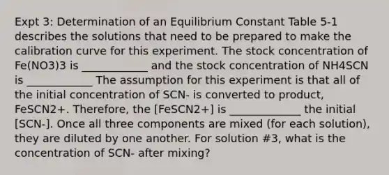 Expt 3: Determination of an Equilibrium Constant Table 5-1 describes the solutions that need to be prepared to make the calibration curve for this experiment. The stock concentration of Fe(NO3)3 is ____________ and the stock concentration of NH4SCN is ____________ The assumption for this experiment is that all of the initial concentration of SCN- is converted to product, FeSCN2+. Therefore, the [FeSCN2+] is _____________ the initial [SCN-]. Once all three components are mixed (for each solution), they are diluted by one another. For solution #3, what is the concentration of SCN- after mixing?