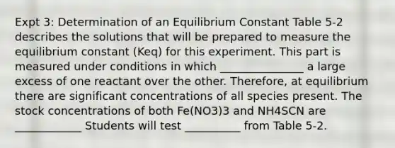 Expt 3: Determination of an Equilibrium Constant Table 5-2 describes the solutions that will be prepared to measure the equilibrium constant (Keq) for this experiment. This part is measured under conditions in which _______________ a large excess of one reactant over the other. Therefore, at equilibrium there are significant concentrations of all species present. The stock concentrations of both Fe(NO3)3 and NH4SCN are ____________ Students will test __________ from Table 5-2.