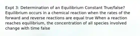 Expt 3: Determination of an Equilibrium Constant True/false? Equilibrium occurs in a chemical reaction when the rates of the forward and reverse reactions are equal true When a reaction reaches equilibrium, the concentration of all species involved change with time false