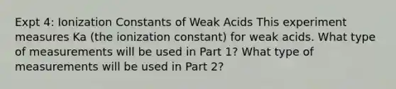 Expt 4: Ionization Constants of Weak Acids This experiment measures Ka (the ionization constant) for weak acids. What type of measurements will be used in Part 1? What type of measurements will be used in Part 2?