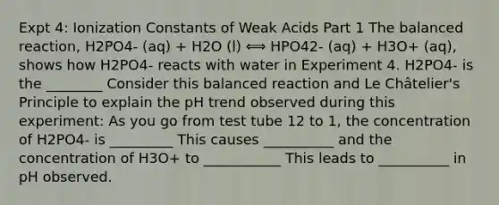 Expt 4: Ionization Constants of Weak Acids Part 1 The balanced reaction, H2PO4- (aq) + H2O (l) ⟺ HPO42- (aq) + H3O+ (aq), shows how H2PO4- reacts with water in Experiment 4. H2PO4- is the ________ Consider this balanced reaction and Le Châtelier's Principle to explain the pH trend observed during this experiment: As you go from test tube 12 to 1, the concentration of H2PO4- is _________ This causes __________ and the concentration of H3O+ to ___________ This leads to __________ in pH observed.