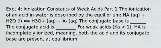 Expt 4: Ionization Constants of Weak Acids Part 1 The ionization of an acid in water is described by the equilibrium: HA (aq) + H2O (l) ⟺ H3O+ (aq) + A- (aq) The conjugate base is _______ The conjugate acid is _________ For weak acids (Ka < 1), HA is incompletely ionized, meaning, both the acid and its conjugate base are present at equilibrium