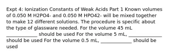 Expt 4: Ionization Constants of Weak Acids Part 1 Known volumes of 0.050 M H2PO4- and 0.050 M HPO42- will be mixed together to make 12 different solutions. The procedure is specific about the type of glassware needed. For the volume 45 mL _____________ should be used For the volume 5 mL, ______________ should be used For the volume 0.5 mL, _____________ should be used