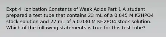 Expt 4: Ionization Constants of Weak Acids Part 1 A student prepared a test tube that contains 23 mL of a 0.045 M K2HPO4 stock solution and 27 mL of a 0.030 M KH2PO4 stock solution. Which of the following statements is true for this test tube?