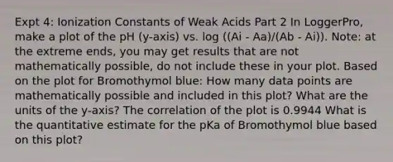 Expt 4: Ionization Constants of Weak Acids Part 2 In LoggerPro, make a plot of the pH (y-axis) vs. log ((Ai - Aa)/(Ab - Ai)). Note: at the extreme ends, you may get results that are not mathematically possible, do not include these in your plot. Based on the plot for Bromothymol blue: How many data points are mathematically possible and included in this plot? What are the units of the y-axis? The correlation of the plot is 0.9944 What is the quantitative estimate for the pKa of Bromothymol blue based on this plot?