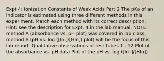 Expt 4: Ionization Constants of Weak Acids Part 2 The pKa of an indicator is estimated using three different methods in this experiment. Match each method with its correct description. Hint: see the description for Expt. 4 in the lab manual. NOTE: method A (absorbance vs. pH plot) was covered in lab class; method B (pH vs. log ([In-]/[HIn]) plot) will be the focus of this lab report. Qualitative observations of test tubes 1 - 12 Plot of the absorbance vs. pH data Plot of the pH vs. log ([In⁻]/[HIn])