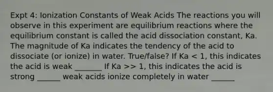 Expt 4: Ionization Constants of Weak Acids The reactions you will observe in this experiment are equilibrium reactions where the equilibrium constant is called the acid dissociation constant, Ka. The magnitude of Ka indicates the tendency of the acid to dissociate (or ionize) in water. True/false? If Ka > 1, this indicates the acid is strong ______ weak acids ionize completely in water ______