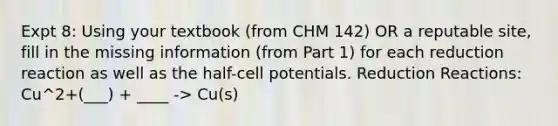 Expt 8: Using your textbook (from CHM 142) OR a reputable site, fill in the missing information (from Part 1) for each reduction reaction as well as the half-cell potentials. Reduction Reactions: Cu^2+(___) + ____ -> Cu(s)