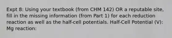 Expt 8: Using your textbook (from CHM 142) OR a reputable site, fill in the missing information (from Part 1) for each reduction reaction as well as the half-cell potentials. Half-Cell Potential (V): Mg reaction: