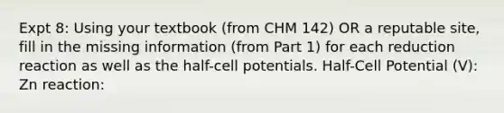 Expt 8: Using your textbook (from CHM 142) OR a reputable site, fill in the missing information (from Part 1) for each reduction reaction as well as the half-cell potentials. Half-Cell Potential (V): Zn reaction: