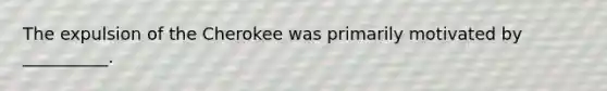 The expulsion of the Cherokee was primarily motivated by __________.
