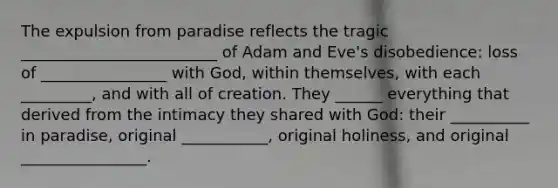 The expulsion from paradise reflects the tragic _________________________ of Adam and Eve's disobedience: loss of ________________ with God, within themselves, with each _________, and with all of creation. They ______ everything that derived from the intimacy they shared with God: their __________ in paradise, original ___________, original holiness, and original ________________.