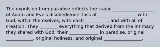 The expulsion from paradise reflects the tragic __________________ of Adam and Eve's disobedience: loss of _________________ with God, within themselves, with each __________, and with all of creation. They ________ everything that derived from the intimacy they shared with God: their _____________ in paradise, original ____________, original holiness, and original _________________.