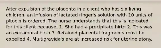 After expulsion of the placenta in a client who has six living children, an infusion of lactated ringer's solution with 10 units of pitocin is ordered. The nurse understands that this is indicated for this client because: 1. She had a precipitate birth 2. This was an extramural birth 3. Retained placental fragments must be expelled 4. Multigravida's are at increased risk for uterine atony.