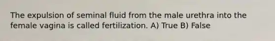 The expulsion of seminal fluid from the male urethra into the female vagina is called fertilization. A) True B) False