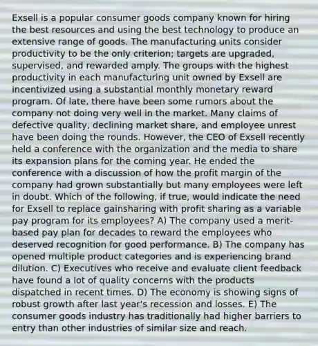 Exsell is a popular consumer goods company known for hiring the best resources and using the best technology to produce an extensive range of goods. The manufacturing units consider productivity to be the only criterion; targets are upgraded, supervised, and rewarded amply. The groups with the highest productivity in each manufacturing unit owned by Exsell are incentivized using a substantial monthly monetary reward program. Of late, there have been some rumors about the company not doing very well in the market. Many claims of defective quality, declining market share, and employee unrest have been doing the rounds. However, the CEO of Exsell recently held a conference with the organization and the media to share its expansion plans for the coming year. He ended the conference with a discussion of how the profit margin of the company had grown substantially but many employees were left in doubt. Which of the following, if true, would indicate the need for Exsell to replace gainsharing with profit sharing as a variable pay program for its employees? A) The company used a merit-based pay plan for decades to reward the employees who deserved recognition for good performance. B) The company has opened multiple product categories and is experiencing brand dilution. C) Executives who receive and evaluate client feedback have found a lot of quality concerns with the products dispatched in recent times. D) The economy is showing signs of robust growth after last year's recession and losses. E) The consumer goods industry has traditionally had higher barriers to entry than other industries of similar size and reach.