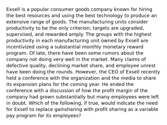 Exsell is a popular consumer goods company known for hiring the best resources and using the best technology to produce an extensive range of goods. The manufacturing units consider productivity to be the only criterion; targets are upgraded, supervised, and rewarded amply. The groups with the highest productivity in each manufacturing unit owned by Exsell are incentivized using a substantial monthly monetary reward program. Of late, there have been some rumors about the company not doing very well in the market. Many claims of defective quality, declining market share, and employee unrest have been doing the rounds. However, the CEO of Exsell recently held a conference with the organization and the media to share its expansion plans for the coming year. He ended the conference with a discussion of how the profit margin of the company had grown substantially but many employees were left in doubt. Which of the following, if true, would indicate the need for Exsell to replace gainsharing with profit sharing as a variable pay program for its employees?