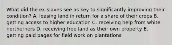 What did the ex-slaves see as key to significantly improving their condition? A. leasing land in return for a share of their crops B. getting access to higher education C. receiving help from white northerners D. receiving free land as their own property E. getting paid pages for field work on plantations