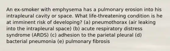 An ex-smoker with emphysema has a pulmonary erosion into his intrapleural cavity or space. What life-threatening condition is he at imminent risk of developing? (a) pneumothorax (air leaking into the intrapleural space) (b) acute respiratory distress syndrome (ARDS) (c) adhesion to the parietal pleural (d) bacterial pneumonia (e) pulmonary fibrosis