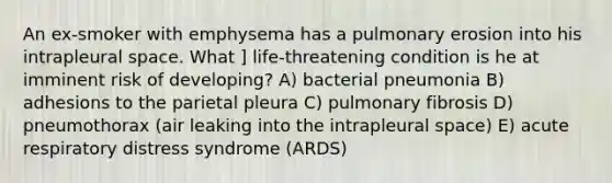 An ex-smoker with emphysema has a pulmonary erosion into his intrapleural space. What ] life-threatening condition is he at imminent risk of developing? A) bacterial pneumonia B) adhesions to the parietal pleura C) pulmonary fibrosis D) pneumothorax (air leaking into the intrapleural space) E) acute respiratory distress syndrome (ARDS)