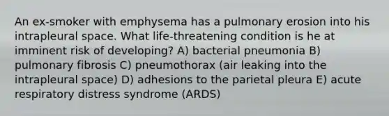 An ex-smoker with emphysema has a pulmonary erosion into his intrapleural space. What life-threatening condition is he at imminent risk of developing? A) bacterial pneumonia B) pulmonary fibrosis C) pneumothorax (air leaking into the intrapleural space) D) adhesions to the parietal pleura E) acute respiratory distress syndrome (ARDS)