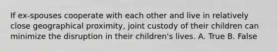 If ex-spouses cooperate with each other and live in relatively close geographical proximity, joint custody of their children can minimize the disruption in their children's lives. A. True B. False